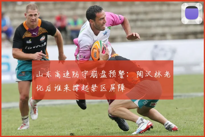 山东高速防守崩盘预警：陶汉林老化后谁来撑起禁区屏障