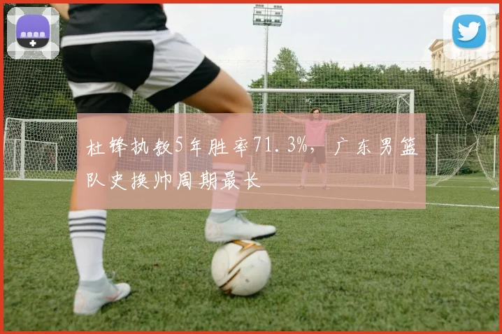 杜锋执教5年胜率71.3%，广东男篮队史换帅周期最长